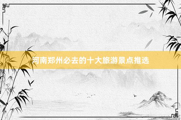 河南郑州必去的十大旅游景点推选