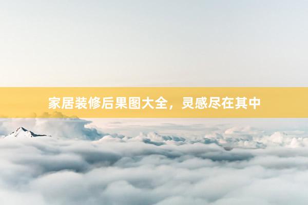家居装修后果图大全，灵感尽在其中