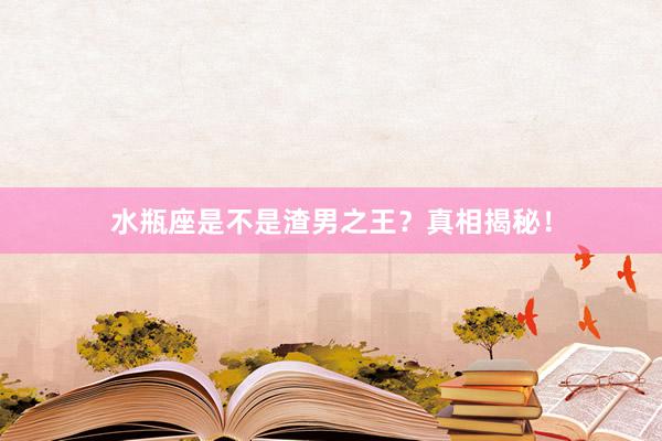 水瓶座是不是渣男之王？真相揭秘！