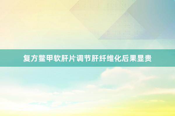 复方鳖甲软肝片调节肝纤维化后果显贵